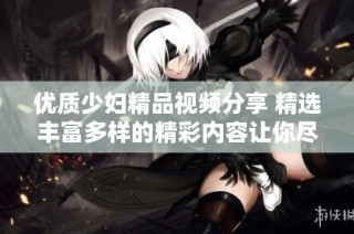优质少妇精品视频分享 精选丰富多样的精彩内容让你尽享乐趣