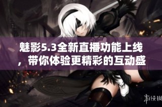 魅影5.3全新直播功能上线，带你体验更精彩的互动盛宴