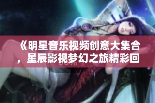 《明星音乐视频创意大集合，星辰影视梦幻之旅精彩回顾》