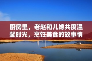 厨房里，老赵和儿媳共度温馨时光，烹饪美食的故事悄然展开