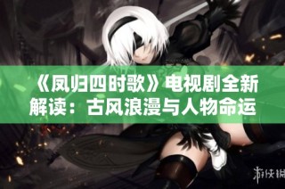 《凤归四时歌》电视剧全新解读：古风浪漫与人物命运交织的奇幻旅程