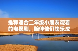 推荐适合二年级小朋友观看的电视剧，陪伴他们快乐成长与学习