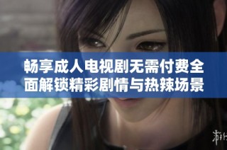 畅享成人电视剧无需付费全面解锁精彩剧情与热辣场景