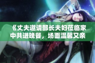 《丈夫邀请部长夫妇莅临家中共进晚餐，场面温馨又亲切》