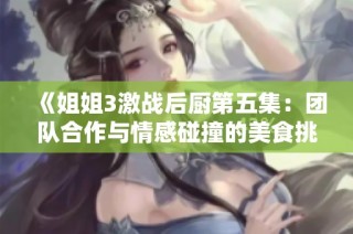 《姐姐3激战后厨第五集：团队合作与情感碰撞的美食挑战》
