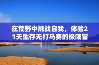 在荒野中挑战自我，体验21天生存无打马赛的极限冒险之旅