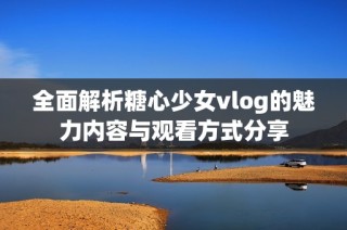 全面解析糖心少女vlog的魅力内容与观看方式分享