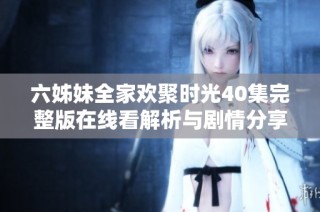 六姊妹全家欢聚时光40集完整版在线看解析与剧情分享