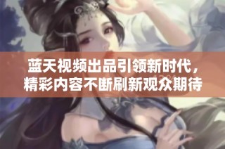 蓝天视频出品引领新时代，精彩内容不断刷新观众期待