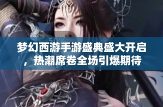 梦幻西游手游盛典盛大开启，热潮席卷全场引爆期待
