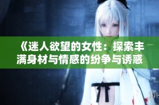 《迷人欲望的女性：探索丰满身材与情感的纷争与诱惑》