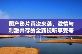 国产影片再次来袭，激情与刺激并存的全新视听享受等你来体验