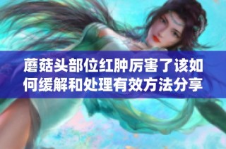 蘑菇头部位红肿厉害了该如何缓解和处理有效方法分享(1)