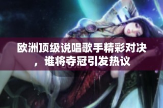 欧洲顶级说唱歌手精彩对决，谁将夺冠引发热议