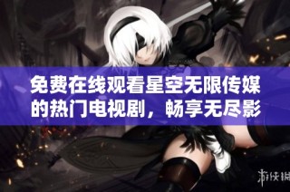 免费在线观看星空无限传媒的热门电视剧，畅享无尽影剧乐趣