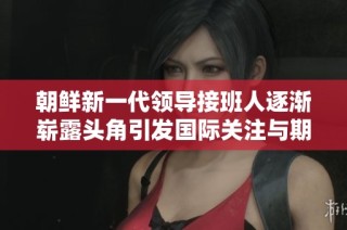 朝鲜新一代领导接班人逐渐崭露头角引发国际关注与期待