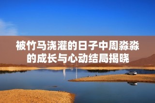 被竹马浇灌的日子中周淼淼的成长与心动结局揭晓