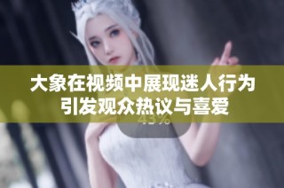 大象在视频中展现迷人行为 引发观众热议与喜爱