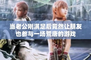 当老公刚满足后竟然让朋友也参与一场荒唐的游戏