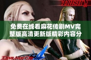 免费在线看麻花传剧MV完整版高清更新版精彩内容分享