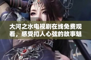 大河之水电视剧在线免费观看，感受扣人心弦的故事魅力
