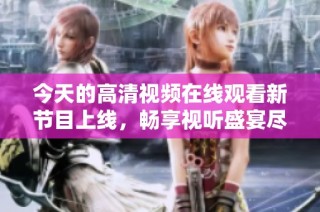 今天的高清视频在线观看新节目上线，畅享视听盛宴尽在此刻