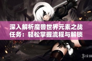 深入解析魔兽世界元素之战任务：轻松掌握流程与解锁技巧