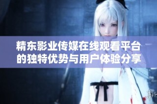 精东影业传媒在线观看平台的独特优势与用户体验分享