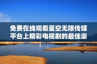 免费在线观看星空无限传媒平台上精彩电视剧的最佳渠道与推荐