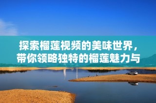 探索榴莲视频的美味世界，带你领略独特的榴莲魅力与烹饪技巧