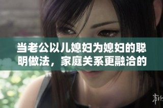 当老公以儿媳妇为媳妇的聪明做法，家庭关系更融洽的秘密解析