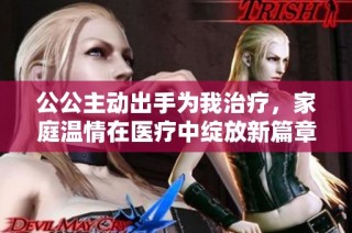 公公主动出手为我治疗，家庭温情在医疗中绽放新篇章