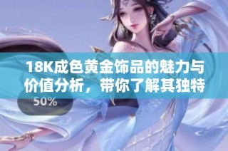 18K成色黄金饰品的魅力与价值分析，带你了解其独特之处
