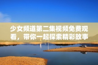 少女频道第二集视频免费观看，带你一起探索精彩故事与欢笑时刻