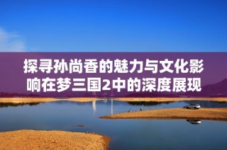 探寻孙尚香的魅力与文化影响在梦三国2中的深度展现