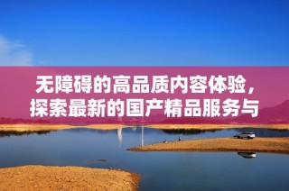 无障碍的高品质内容体验，探索最新的国产精品服务与特点