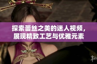 探索蕾丝之美的迷人视频，展现精致工艺与优雅元素