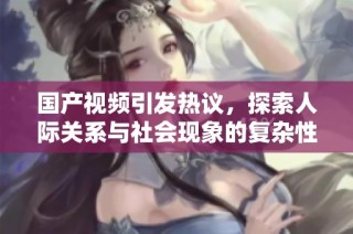 国产视频引发热议，探索人际关系与社会现象的复杂性