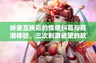 娇妻互换后的情感纠葛与高潮体验，三次刺激欲望的故事解析