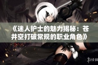 《迷人护士的魅力揭秘：苍井空打破常规的职业角色》