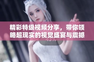 精彩特级视频分享，带你领略超现实的视觉盛宴与震撼体验
