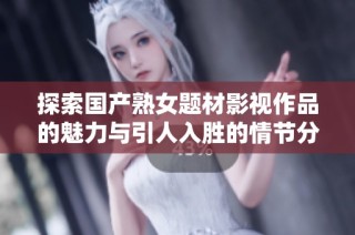 探索国产熟女题材影视作品的魅力与引人入胜的情节分析