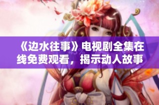 《边水往事》电视剧全集在线免费观看，揭示动人故事与情感纠葛