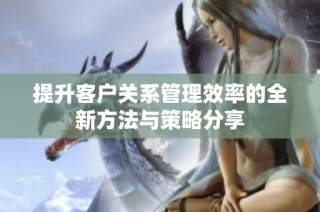 提升客户关系管理效率的全新方法与策略分享