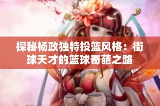 探秘杨政独特投篮风格：街球天才的篮球奇葩之路