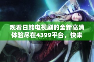 观看日韩电视剧的全新高清体验尽在4399平台，快来加入吧！