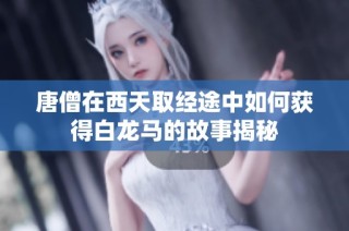 唐僧在西天取经途中如何获得白龙马的故事揭秘