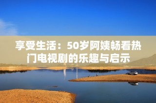 享受生活：50岁阿姨畅看热门电视剧的乐趣与启示