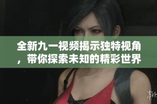 全新九一视频揭示独特视角，带你探索未知的精彩世界