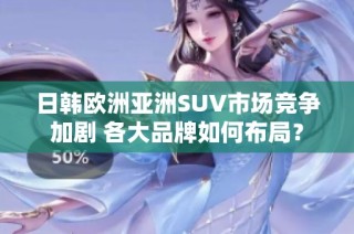 日韩欧洲亚洲SUV市场竞争加剧 各大品牌如何布局？